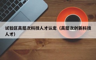 试验区高层次科技人才认定（高层次创新科技人才）