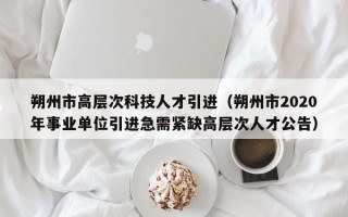朔州市高层次科技人才引进（朔州市2020年事业单位引进急需紧缺高层次人才公告）