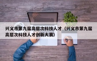 兴义市第九届高层次科技人才（兴义市第九届高层次科技人才创新大赛）