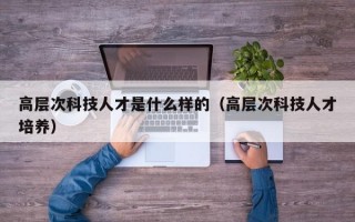 高层次科技人才是什么样的（高层次科技人才培养）