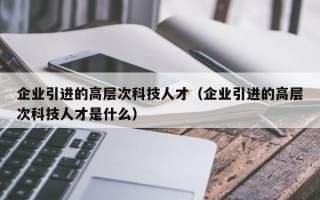 企业引进的高层次科技人才（企业引进的高层次科技人才是什么）