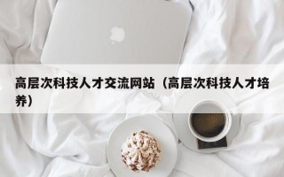 高层次科技人才交流网站（高层次科技人才培养）