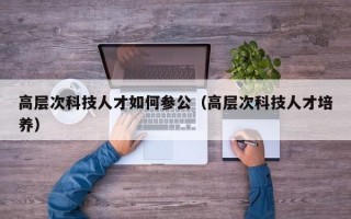 高层次科技人才如何参公（高层次科技人才培养）