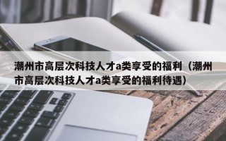 潮州市高层次科技人才a类享受的福利（潮州市高层次科技人才a类享受的福利待遇）