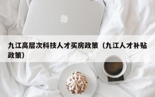 九江高层次科技人才买房政策（九江人才补贴政策）