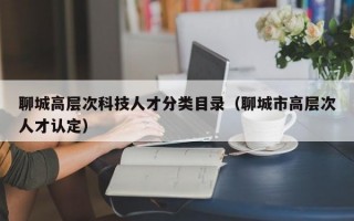 聊城高层次科技人才分类目录（聊城市高层次人才认定）