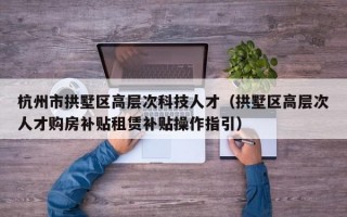 杭州市拱墅区高层次科技人才（拱墅区高层次人才购房补贴租赁补贴操作指引）