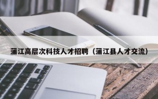 蒲江高层次科技人才招聘（蒲江县人才交流）
