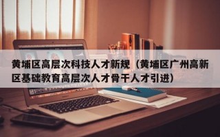 黄埔区高层次科技人才新规（黄埔区广州高新区基础教育高层次人才骨干人才引进）