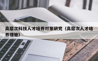 高层次科技人才培养对策研究（高层次人才培养措施）