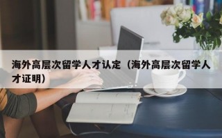 海外高层次留学人才认定(海外高层次留学人才证明) 海外高层次留学人才认定(海外高层次留学人才证明)
