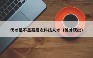优才是不是高层次科技人才（优才获批）