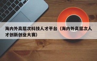 海内外高层次科技人才平台（海内外高层次人才创新创业大赛）