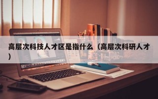 高层次科技人才区是指什么（高层次科研人才）
