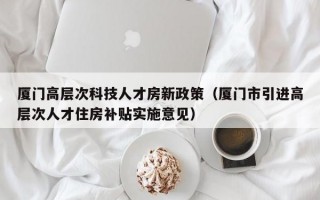 厦门高层次科技人才房新政策（厦门市引进高层次人才住房补贴实施意见）