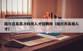 绍兴区高层次科技人才招聘网（绍兴市高级人才）