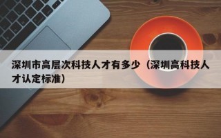 深圳市高层次科技人才有多少（深圳高科技人才认定标准）