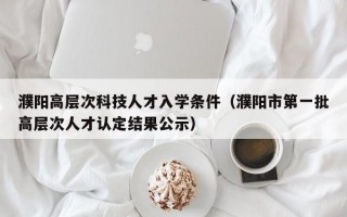 濮阳高层次科技人才入学条件（濮阳市第一批高层次人才认定结果公示）