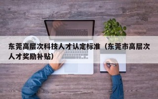 东莞高层次科技人才认定标准（东莞市高层次人才奖励补贴）