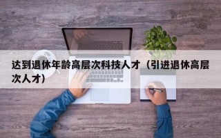 达到退休年龄高层次科技人才（引进退休高层次人才）