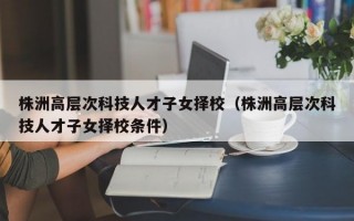 株洲高层次科技人才子女择校（株洲高层次科技人才子女择校条件）