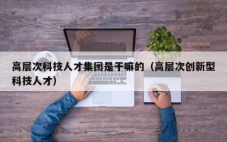 高层次科技人才集团是干嘛的（高层次创新型科技人才）