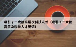 吸引了一大批高层次科技人才（吸引了一大批高层次科技人才英语）