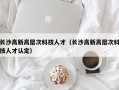长沙高新高层次科技人才（长沙高新高层次科技人才认定）