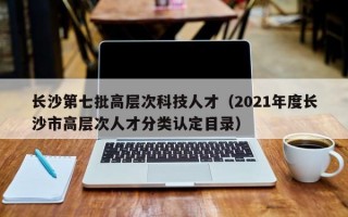 长沙第七批高层次科技人才（2021年度长沙市高层次人才分类认定目录）