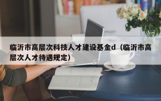临沂市高层次科技人才建设基金d（临沂市高层次人才待遇规定）