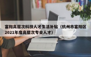 富阳高层次科技人才生活补贴（杭州市富阳区2021年度高层次专业人才）
