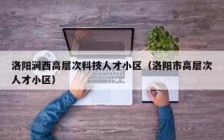 洛阳涧西高层次科技人才小区（洛阳市高层次人才小区）