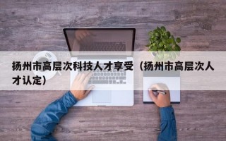 扬州市高层次科技人才享受（扬州市高层次人才认定）