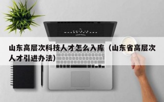 山东高层次科技人才怎么入库（山东省高层次人才引进办法）