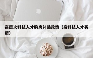 高层次科技人才购房补贴政策（高科技人才买房）