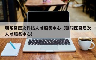 朝阳高层次科技人才服务中心（朝阳区高层次人才服务中心）