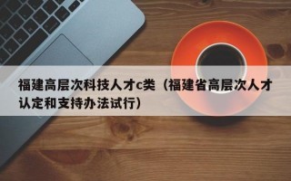福建高层次科技人才c类(福建省高层次人才认定和支持办法试行) 福建高层次科技人才c类(福建省高层次人才认定和支持办法试行)
