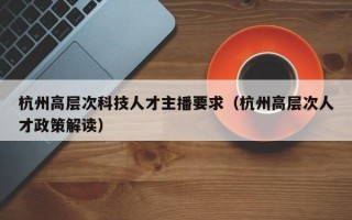 杭州高层次科技人才主播要求（杭州高层次人才政策解读）