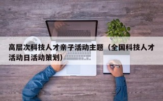 高层次科技人才亲子活动主题（全国科技人才活动日活动策划）