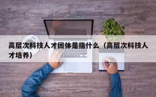高层次科技人才团体是指什么（高层次科技人才培养）