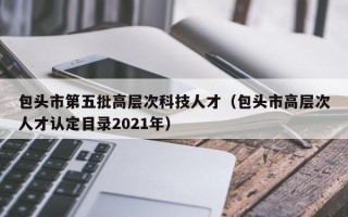 包头市第五批高层次科技人才（包头市高层次人才认定目录2021年）