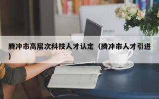 腾冲市高层次科技人才认定（腾冲市人才引进）