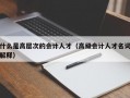 什么是高层次的会计人才（高级会计人才名词解释）
