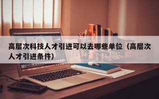 高层次科技人才引进可以去哪些单位（高层次人才引进条件）