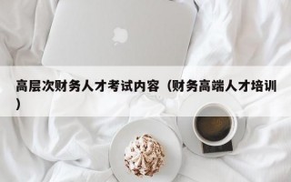 高层次财务人才考试内容（财务高端人才培训）