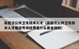 高层次公共卫生技术人才（高层次公共卫生技术人才建设专项经费是什么基金级别）