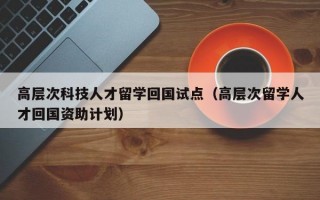 高层次科技人才留学回国试点（高层次留学人才回国资助计划）