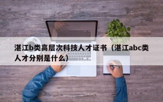 湛江b类高层次科技人才证书（湛江abc类人才分别是什么）