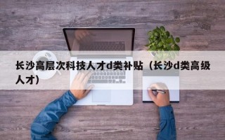长沙高层次科技人才d类补贴（长沙d类高级人才）