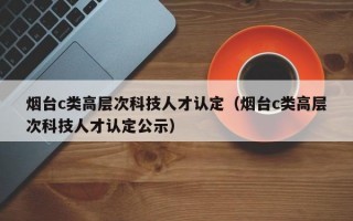 烟台c类高层次科技人才认定（烟台c类高层次科技人才认定公示）